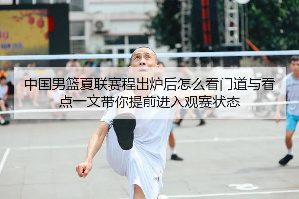 中国男篮夏联赛程出炉后怎么看门道与看点一文带你提前进入观赛状态