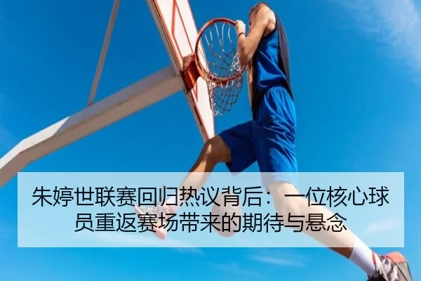 朱婷世联赛回归热议背后：一位核心球员重返赛场带来的期待与悬念