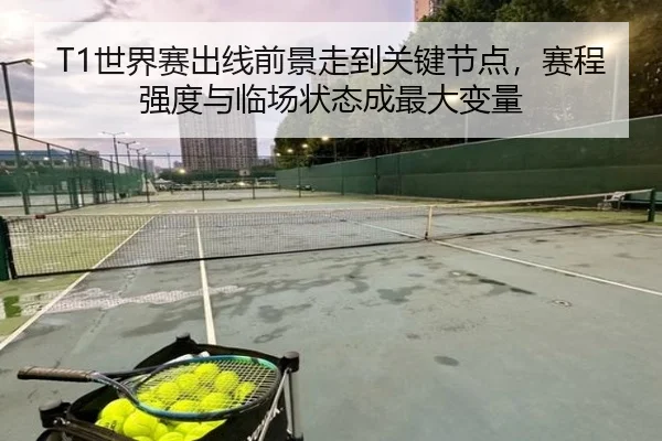 T1世界赛出线前景走到关键节点，赛程强度与临场状态成最大变量